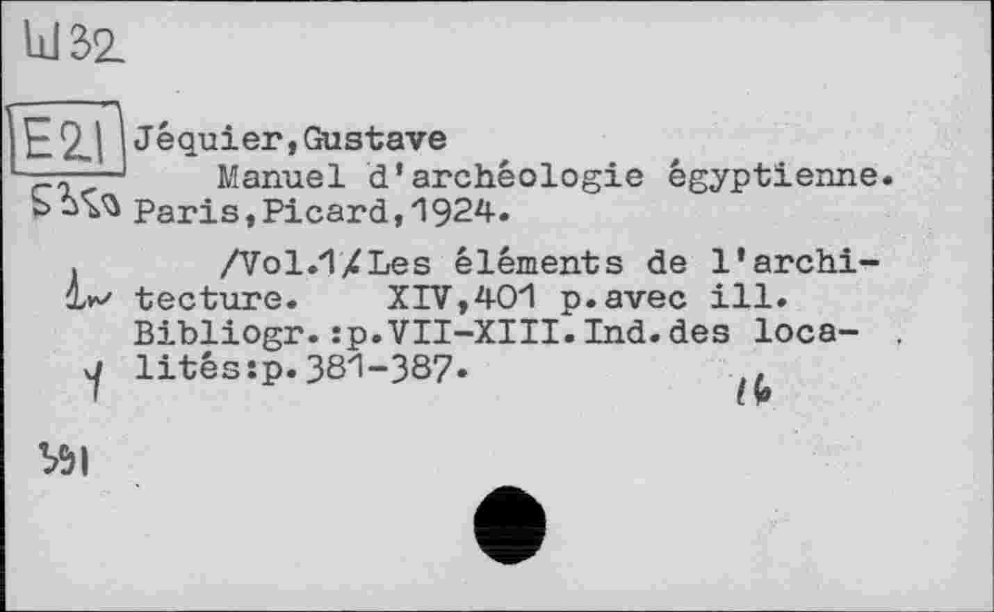 ﻿bJ 32.
E2.ll Jequier,Gustave
■rManuel d’archéologie égyptienne.
S ÙVù Paris,Picard,і 924.
.	/Vol.TX Les éléments de 1’archi-
ll tecture. XIV,40І p.avec ill.
Bibliogr.:p.VII-XIII.Ind.des loca-j litéssp.381-387•
If»
Ь5|